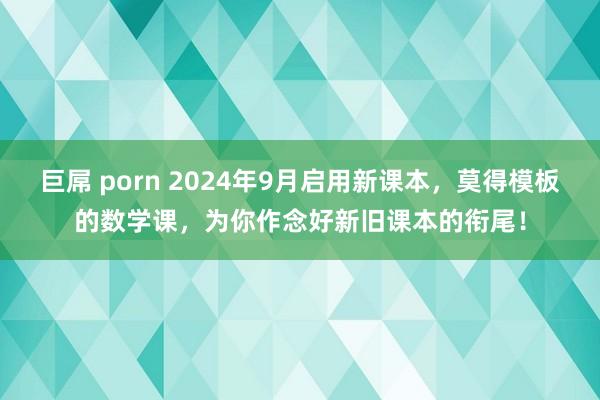 巨屌 porn 2024年9月启用新课本，莫得模板的数学课，为你作念好新旧课本的衔尾！