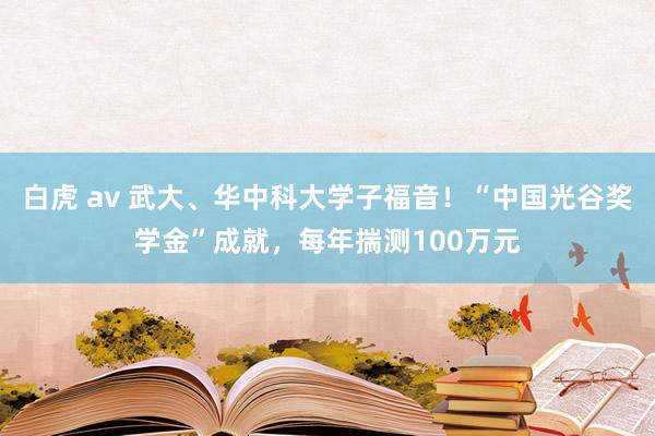 白虎 av 武大、华中科大学子福音！“中国光谷奖学金”成就，每年揣测100万元