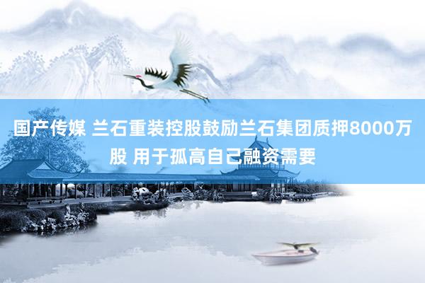 国产传媒 兰石重装控股鼓励兰石集团质押8000万股 用于孤高自己融资需要