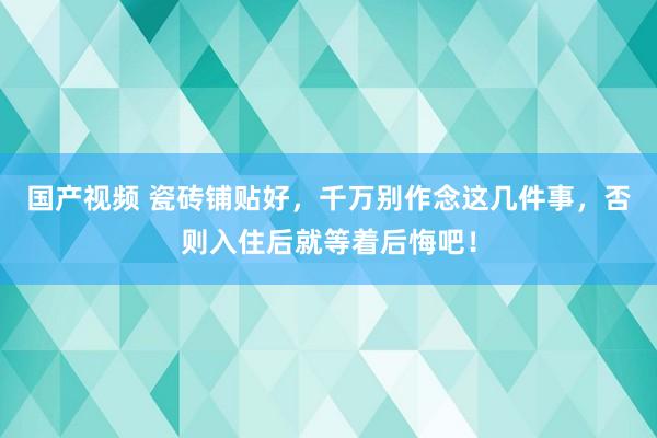 国产视频 瓷砖铺贴好，千万别作念这几件事，否则入住后就等着后悔吧！