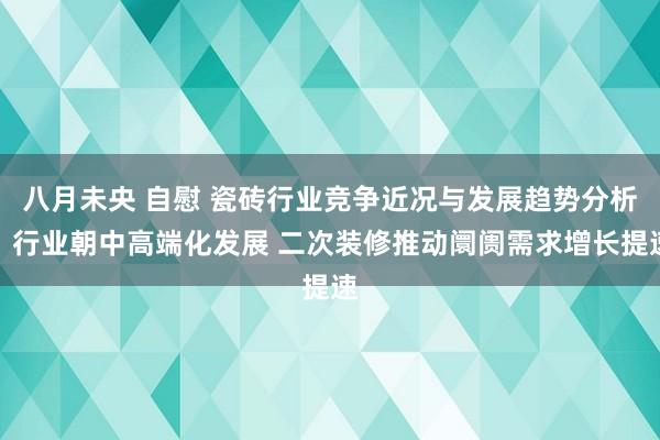 八月未央 自慰 瓷砖行业竞争近况与发展趋势分析：行业朝中高端化发展 二次装修推动阛阓需求增长提速