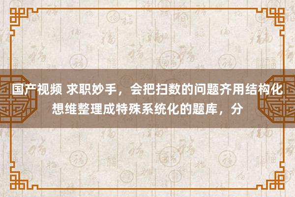 国产视频 求职妙手，会把扫数的问题齐用结构化想维整理成特殊系统化的题库，分