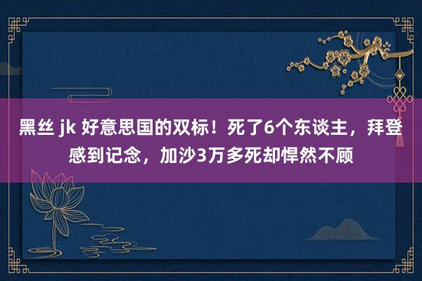 黑丝 jk 好意思国的双标！死了6个东谈主，拜登感到记念，加沙3万多死却悍然不顾