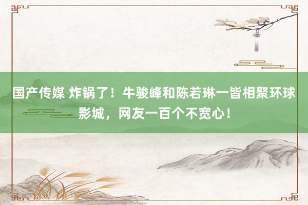 国产传媒 炸锅了！牛骏峰和陈若琳一皆相聚环球影城，网友一百个不宽心！