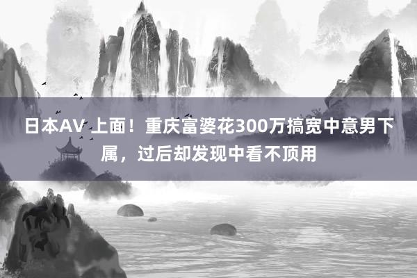 日本AV 上面！重庆富婆花300万搞宽中意男下属，过后却发现中看不顶用