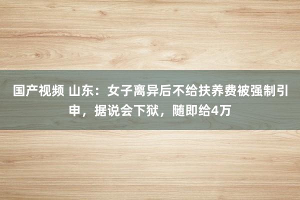 国产视频 山东：女子离异后不给扶养费被强制引申，据说会下狱，随即给4万