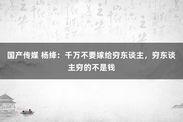 国产传媒 杨绛：千万不要嫁给穷东谈主，穷东谈主穷的不是钱