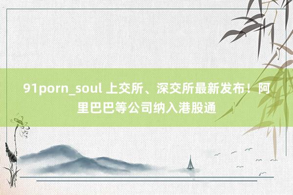 91porn_soul 上交所、深交所最新发布！阿里巴巴等公司纳入港股通