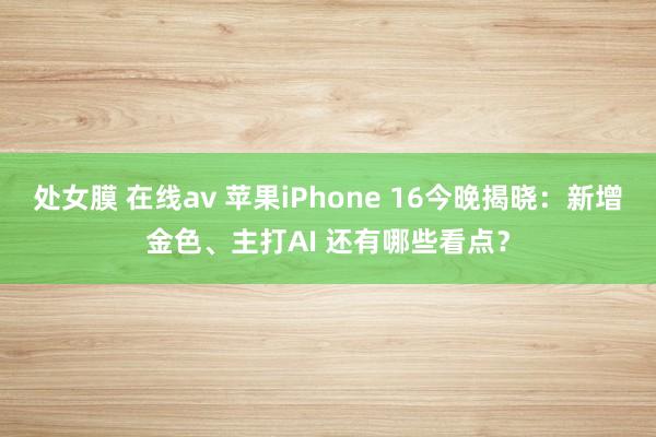 处女膜 在线av 苹果iPhone 16今晚揭晓：新增金色、主打AI 还有哪些看点？