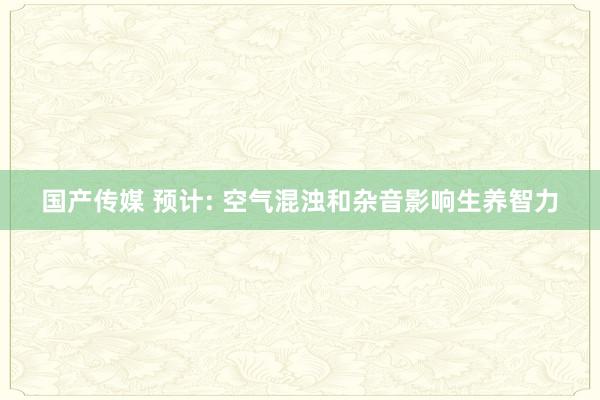 国产传媒 预计: 空气混浊和杂音影响生养智力