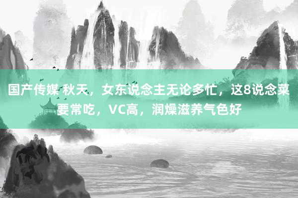 国产传媒 秋天，女东说念主无论多忙，这8说念菜要常吃，VC高，润燥滋养气色好