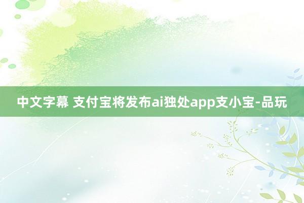 中文字幕 支付宝将发布ai独处app支小宝-品玩