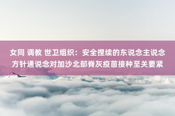 女同 调教 世卫组织：安全捏续的东说念主说念方针通说念对加沙北部脊灰疫苗接种至关要紧