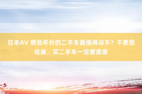 日本AV 哪些年份的二手车最值得动手？不要图低廉，买二手车一定要肃肃