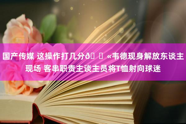 国产传媒 这操作打几分🔫韦德现身解放东谈主现场 客串职责主谈主员将T恤射向球迷