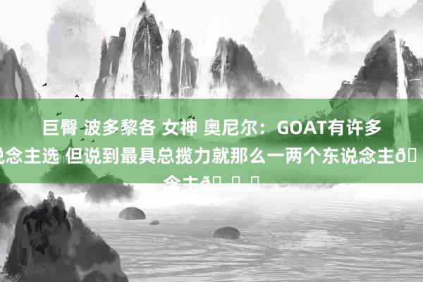 巨臀 波多黎各 女神 奥尼尔：GOAT有许多东说念主选 但说到最具总揽力就那么一两个东说念主😏