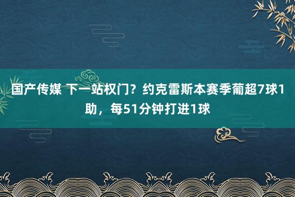 国产传媒 下一站权门？约克雷斯本赛季葡超7球1助，每51分钟打进1球