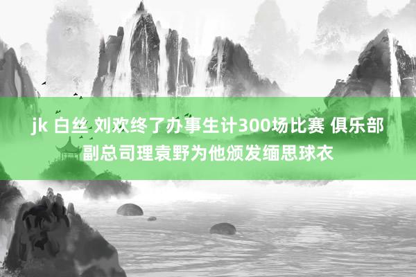 jk 白丝 刘欢终了办事生计300场比赛 俱乐部副总司理袁野为他颁发缅思球衣