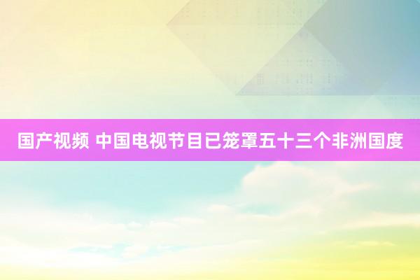 国产视频 中国电视节目已笼罩五十三个非洲国度