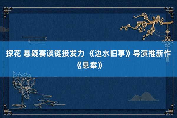 探花 悬疑赛谈链接发力 《边水旧事》导演推新作《悬案》