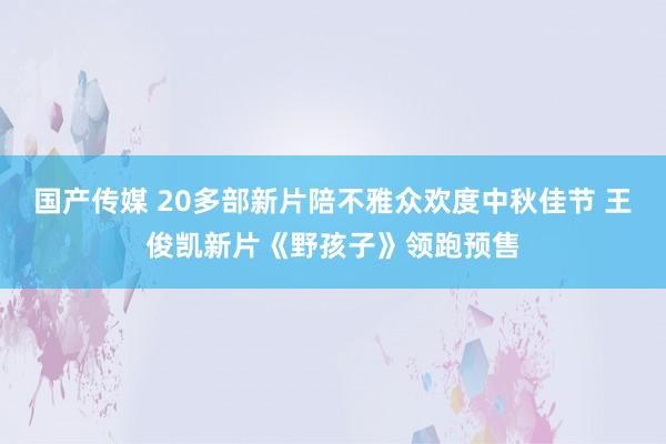 国产传媒 20多部新片陪不雅众欢度中秋佳节 王俊凯新片《野孩子》领跑预售