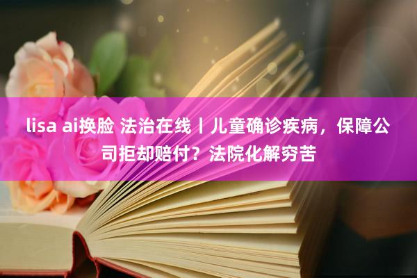 lisa ai换脸 法治在线丨儿童确诊疾病，保障公司拒却赔付？法院化解穷苦