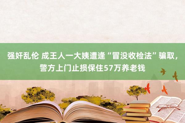 强奸乱伦 成王人一大姨遭逢“冒没收检法”骗取，警方上门止损保住57万养老钱