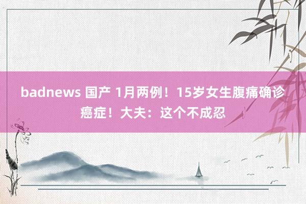 badnews 国产 1月两例！15岁女生腹痛确诊癌症！大夫：这个不成忍