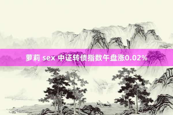 萝莉 sex 中证转债指数午盘涨0.02%