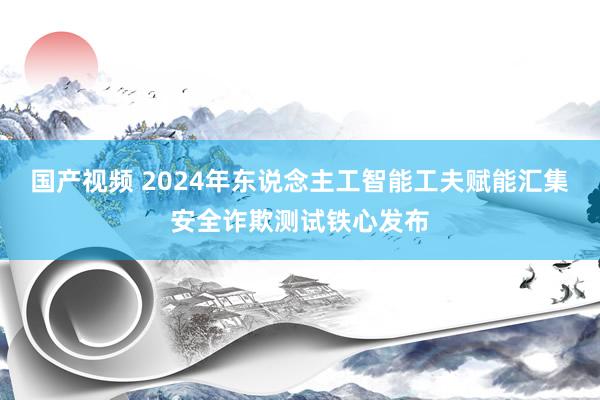 国产视频 2024年东说念主工智能工夫赋能汇集安全诈欺测试铁心发布