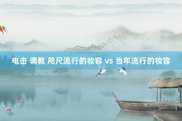 电击 调教 咫尺流行的妆容 vs 当年流行的妆容