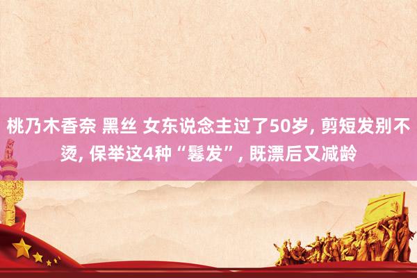 桃乃木香奈 黑丝 女东说念主过了50岁， 剪短发别不烫， 保举这4种“鬈发”， 既漂后又减龄