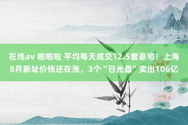 在线av 啪啪啦 平均每天成交12.5套豪宅！上海8月新址价钱还在涨，3个“日光盘”卖出106亿