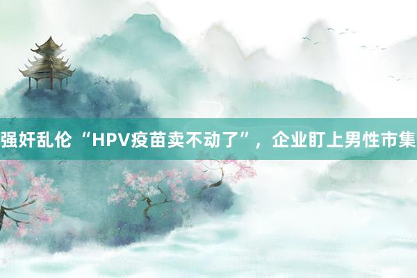 强奸乱伦 “HPV疫苗卖不动了”，企业盯上男性市集