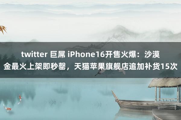 twitter 巨屌 iPhone16开售火爆：沙漠金最火上架即秒罄，天猫苹果旗舰店追加补货15次