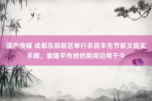 国产传媒 成都东部新区举行农民丰充节斯文现实手脚，袁隆平传授的期间沿用于今