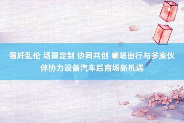 强奸乱伦 场景定制 协同共创 嘀嗒出行与多家伙伴协力设备汽车后商场新机遇