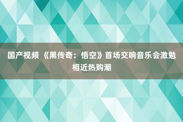 国产视频 《黑传奇：悟空》首场交响音乐会激勉相近热购潮