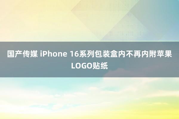 国产传媒 iPhone 16系列包装盒内不再内附苹果LOGO贴纸