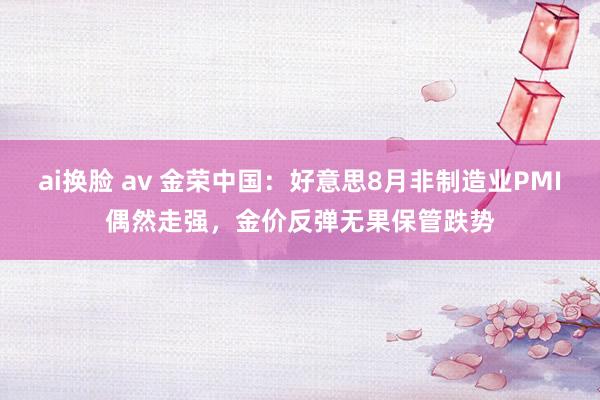 ai换脸 av 金荣中国：好意思8月非制造业PMI偶然走强，金价反弹无果保管跌势