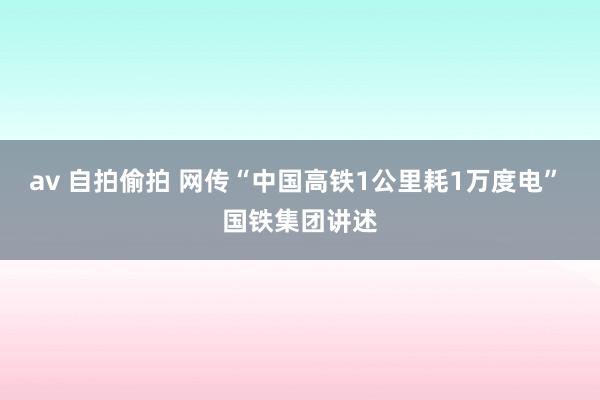 av 自拍偷拍 网传“中国高铁1公里耗1万度电” 国铁集团讲述