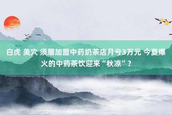 白虎 美穴 须眉加盟中药奶茶店月亏3万元 今夏爆火的中药茶饮迎来“秋凉”？