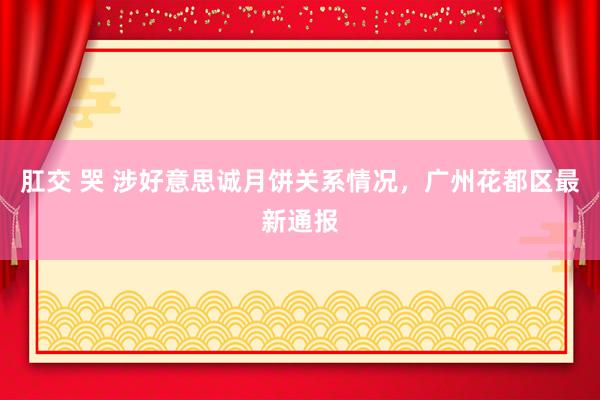 肛交 哭 涉好意思诚月饼关系情况，广州花都区最新通报