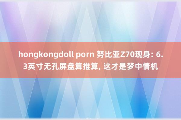 hongkongdoll porn 努比亚Z70现身: 6.3英寸无孔屏盘算推算， 这才是梦中情机