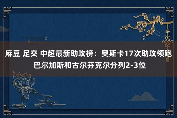 麻豆 足交 中超最新助攻榜：奥斯卡17次助攻领跑 巴尔加斯和古尔芬克尔分列2-3位