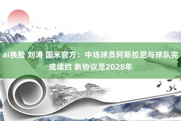 ai换脸 刘涛 国米官方：中场球员阿斯拉尼与球队完成续约 新协议至2028年