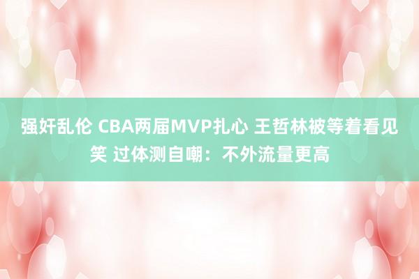 强奸乱伦 CBA两届MVP扎心 王哲林被等着看见笑 过体测自嘲：不外流量更高