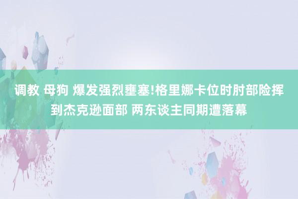 调教 母狗 爆发强烈壅塞!格里娜卡位时肘部险挥到杰克逊面部 两东谈主同期遭落幕