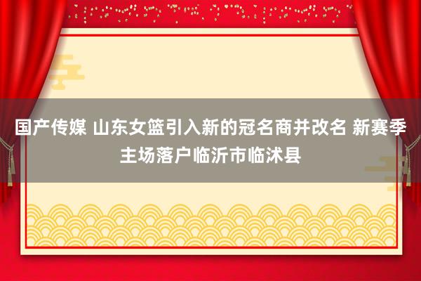 国产传媒 山东女篮引入新的冠名商并改名 新赛季主场落户临沂市临沭县