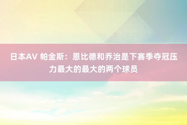 日本AV 帕金斯：恩比德和乔治是下赛季夺冠压力最大的最大的两个球员